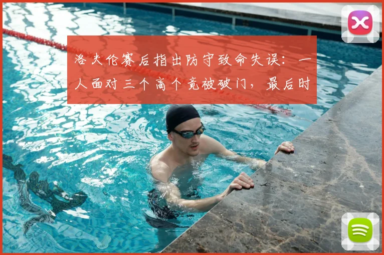 洛夫伦赛后指出防守致命失误：一人面对三个高个竟被破门，最后时刻丢球不可原谅