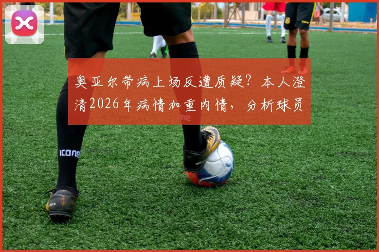 奥亚尔带病上场反遭质疑？本人澄清2026年病情加重内情，分析球员带伤出战的常见风险