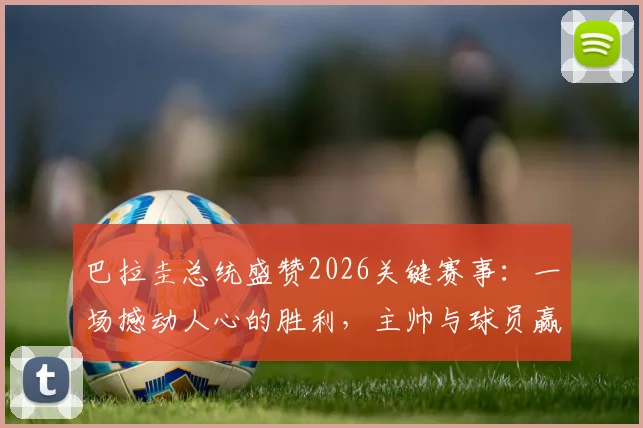 巴拉圭总统盛赞2026关键赛事:一场撼动人心的胜利,主帅与球员赢得举国感谢