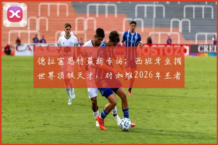 德拉富恩特最新专访：西班牙坐拥世界顶级天才，对加维2026年王者归来充满信心，详解斗牛士军团建队思路