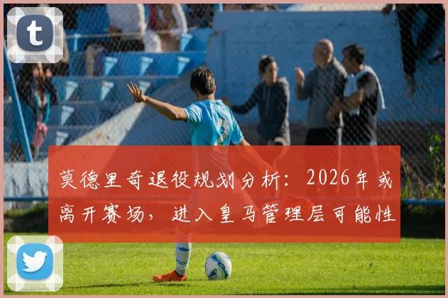 莫德里奇退役规划分析：2026年或离开赛场，进入皇马管理层可能性及职位预测