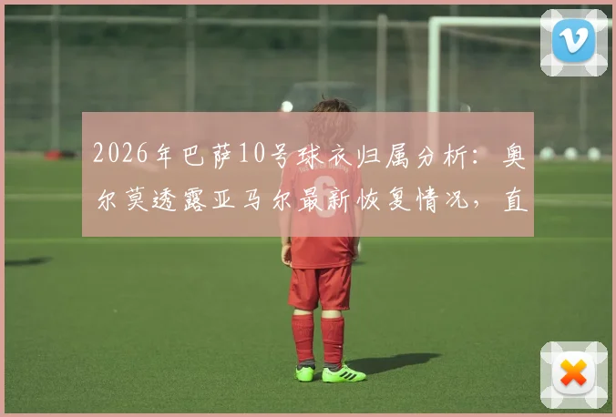 2026年巴萨10号球衣归属分析:奥尔莫透露亚马尔最新恢复情况,直言队内无人争抢背后原因